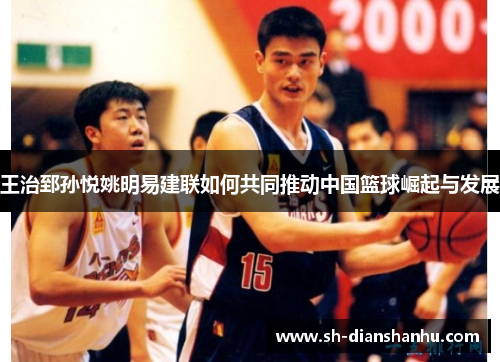 王治郅孙悦姚明易建联如何共同推动中国篮球崛起与发展 王治郅孙悦姚明易建联如何共同推动中国篮球崛起与发展