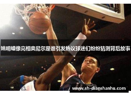 姚明蜡像亮相奥尼尔是谁引发热议球迷们纷纷猜测背后故事 姚明蜡像亮相奥尼尔是谁引发热议球迷们纷纷猜测背后故事