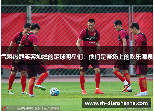 气氛热烈笑容灿烂的足球明星们:他们是赛场上的欢乐源泉 气氛热烈笑容灿烂的足球明星们:他们是赛场上的欢乐源泉