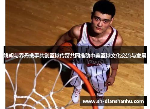 姚明与乔丹携手共创篮球传奇共同推动中美篮球文化交流与发展