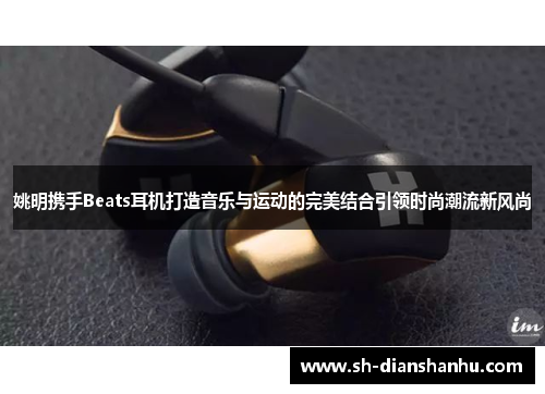 姚明携手Beats耳机打造音乐与运动的完美结合引领时尚潮流新风尚