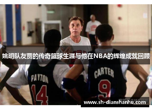 姚明队友贾的传奇篮球生涯与他在NBA的辉煌成就回顾