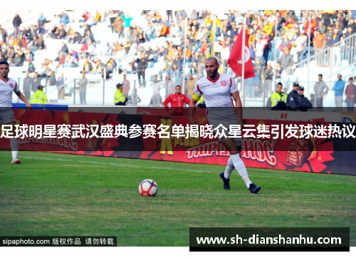 足球明星赛武汉盛典参赛名单揭晓众星云集引发球迷热议