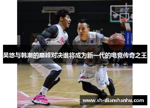 吴悠与韩潮的巅峰对决谁将成为新一代的电竞传奇之王