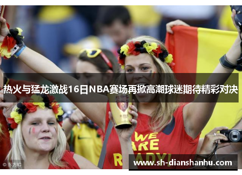 热火与猛龙激战16日NBA赛场再掀高潮球迷期待精彩对决